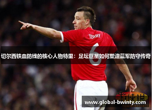 切尔西铁血防线的核心人物特里：足坛巨星如何塑造蓝军防守传奇