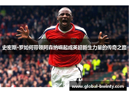 史密斯·罗如何带领阿森纳崛起成英超新生力量的传奇之路