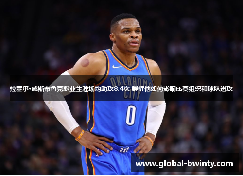 拉塞尔·威斯布鲁克职业生涯场均助攻8.4次 解析他如何影响比赛组织和球队进攻