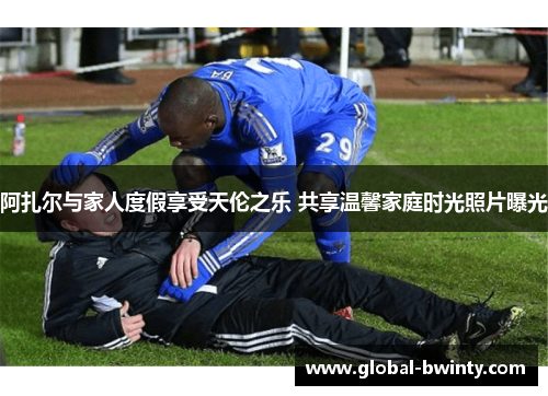 阿扎尔与家人度假享受天伦之乐 共享温馨家庭时光照片曝光