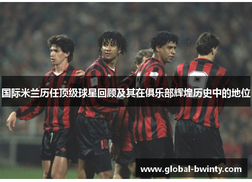 国际米兰历任顶级球星回顾及其在俱乐部辉煌历史中的地位