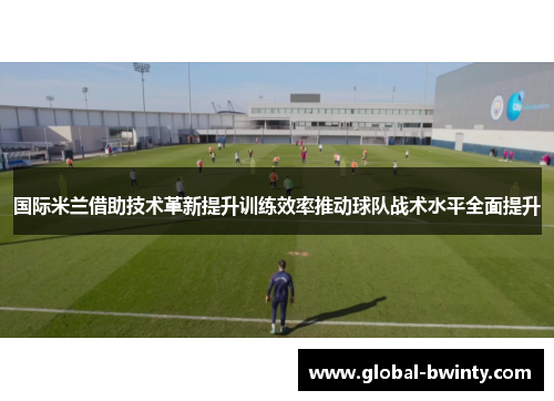 国际米兰借助技术革新提升训练效率推动球队战术水平全面提升