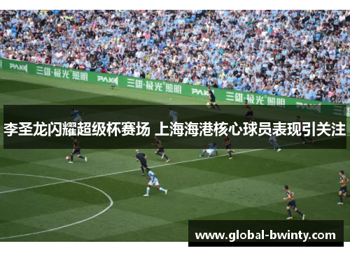 李圣龙闪耀超级杯赛场 上海海港核心球员表现引关注