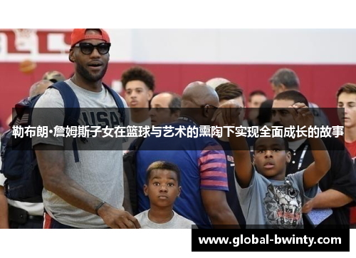 勒布朗·詹姆斯子女在篮球与艺术的熏陶下实现全面成长的故事