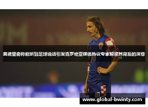 莫德里奇称能听到足球说话引发克罗地亚媒体热议专家解读其背后的深意