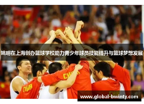 姚明在上海创办篮球学校助力青少年球员技能提升与篮球梦想发展