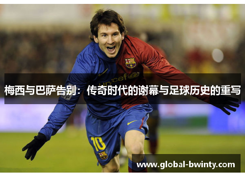 梅西与巴萨告别：传奇时代的谢幕与足球历史的重写