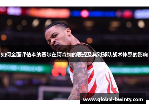 如何全面评估本纳赛尔在阿森纳的表现及其对球队战术体系的影响