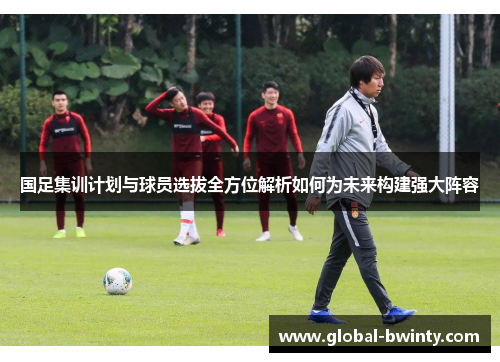 国足集训计划与球员选拔全方位解析如何为未来构建强大阵容