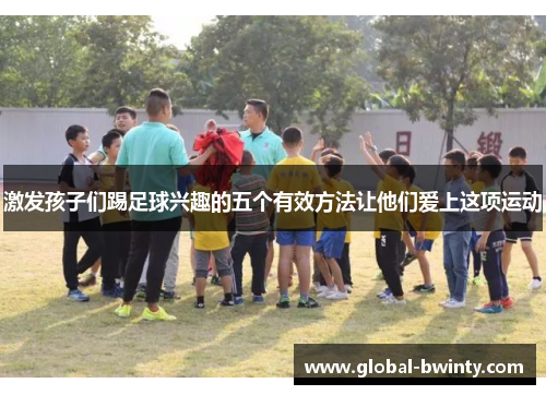激发孩子们踢足球兴趣的五个有效方法让他们爱上这项运动