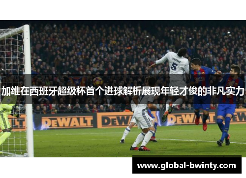 加维在西班牙超级杯首个进球解析展现年轻才俊的非凡实力