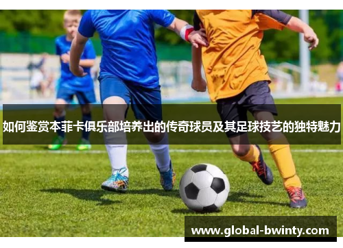 如何鉴赏本菲卡俱乐部培养出的传奇球员及其足球技艺的独特魅力