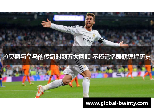 拉莫斯与皇马的传奇时刻五大回顾 不朽记忆铸就辉煌历史