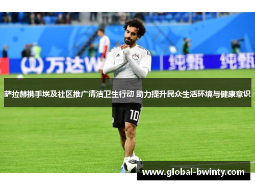 萨拉赫携手埃及社区推广清洁卫生行动 助力提升民众生活环境与健康意识
